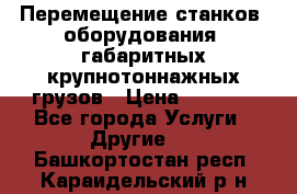 Перемещение станков, оборудования, габаритных крупнотоннажных грузов › Цена ­ 7 000 - Все города Услуги » Другие   . Башкортостан респ.,Караидельский р-н